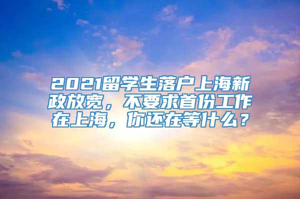 2021留学生落户上海新政放宽，不要求首份工作在上海，你还在等什么？