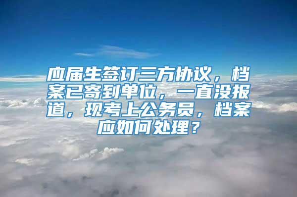 应届生签订三方协议，档案已寄到单位，一直没报道，现考上公务员，档案应如何处理？