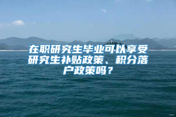 在职研究生毕业可以享受研究生补贴政策、积分落户政策吗？