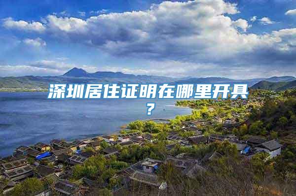 深圳居住证明在哪里开具？