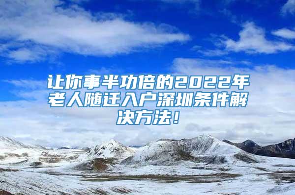 让你事半功倍的2022年老人随迁入户深圳条件解决方法！