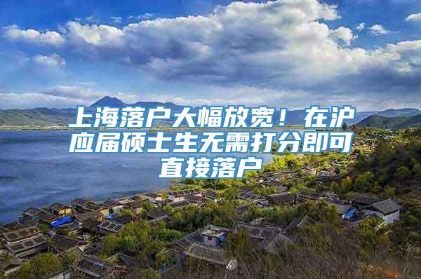 上海落户大幅放宽！在沪应届硕士生无需打分即可直接落户