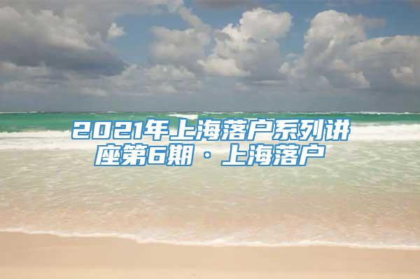 2021年上海落户系列讲座第6期·上海落户