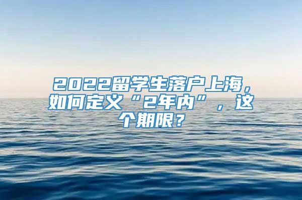 2022留学生落户上海，如何定义“2年内”，这个期限？