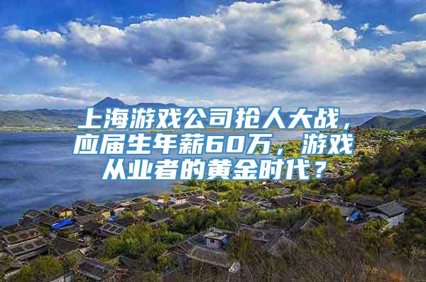 上海游戏公司抢人大战，应届生年薪60万，游戏从业者的黄金时代？