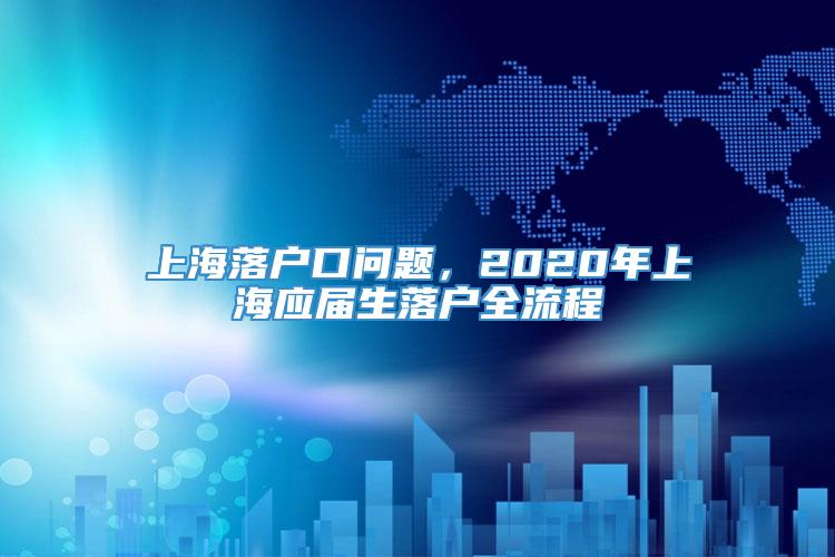 上海落户口问题，2020年上海应届生落户全流程