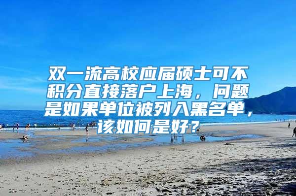 双一流高校应届硕士可不积分直接落户上海，问题是如果单位被列入黑名单，该如何是好？