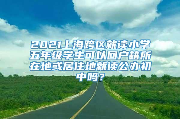 2021上海跨区就读小学五年级学生可以回户籍所在地或居住地就读公办初中吗？