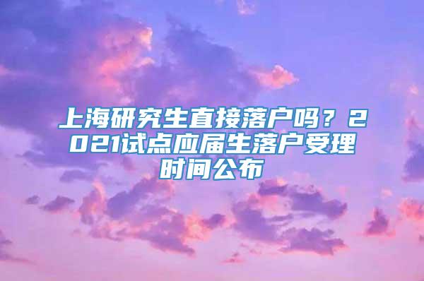 上海研究生直接落户吗？2021试点应届生落户受理时间公布