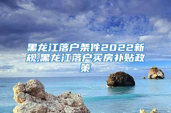 黑龙江落户条件2022新规,黑龙江落户买房补贴政策