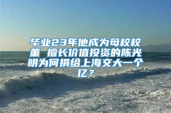 毕业23年他成为母校校董 擅长价值投资的陈光明为何捐给上海交大一个亿？