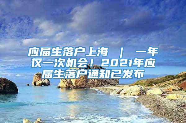 应届生落户上海 ｜ 一年仅一次机会！2021年应届生落户通知已发布