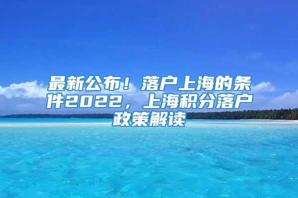 最新公布！落户上海的条件2022，上海积分落户政策解读