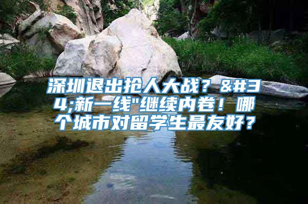 深圳退出抢人大战？"新一线"继续内卷！哪个城市对留学生最友好？