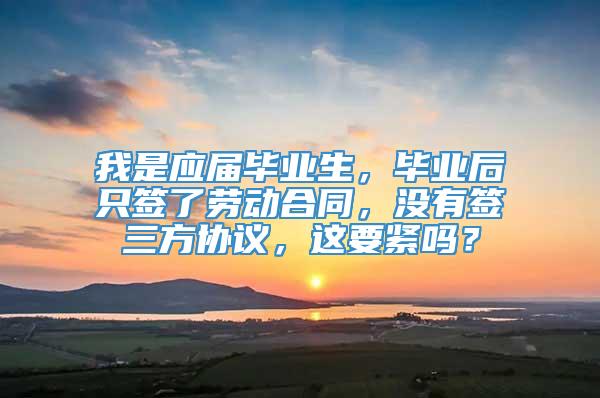 我是应届毕业生，毕业后只签了劳动合同，没有签三方协议，这要紧吗？