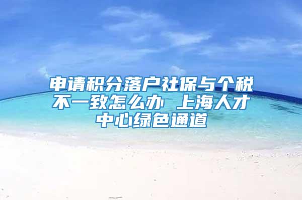 申请积分落户社保与个税不一致怎么办 上海人才中心绿色通道