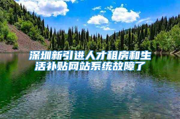 深圳新引进人才租房和生活补贴网站系统故障了