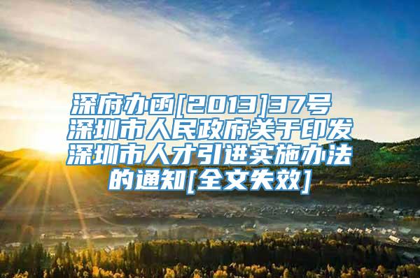 深府办函[2013]37号 深圳市人民政府关于印发深圳市人才引进实施办法的通知[全文失效]