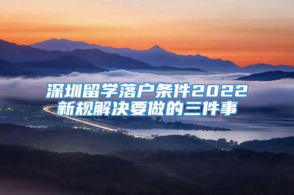 深圳留学落户条件2022新规解决要做的三件事