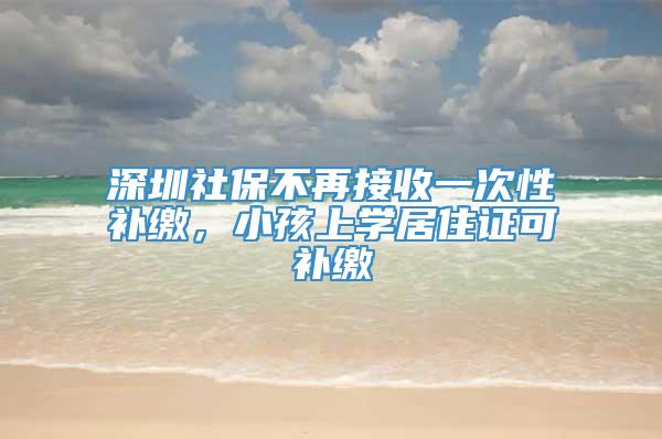 深圳社保不再接收一次性补缴，小孩上学居住证可补缴