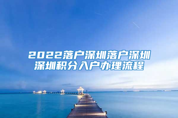 2022落户深圳落户深圳深圳积分入户办理流程