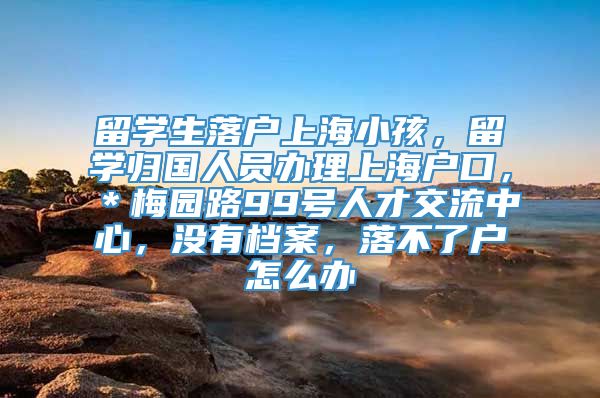 留学生落户上海小孩，留学归国人员办理上海户口，＊梅园路99号人才交流中心，没有档案，落不了户怎么办