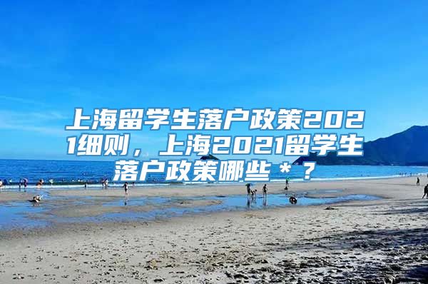 上海留学生落户政策2021细则，上海2021留学生落户政策哪些＊？