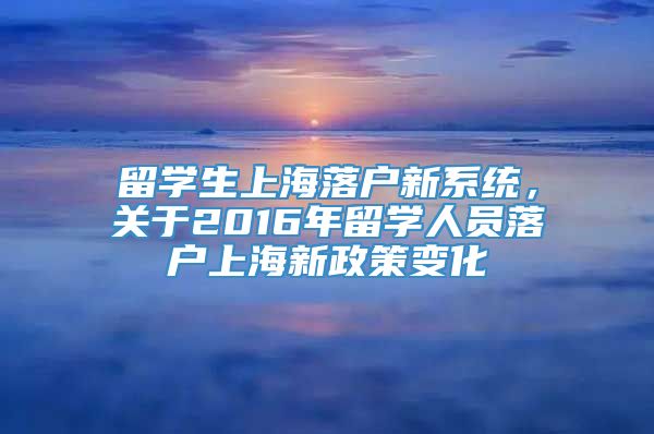 留学生上海落户新系统，关于2016年留学人员落户上海新政策变化