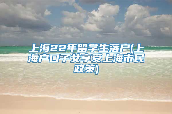 上海22年留学生落户(上海户口子女享受上海市民政策)