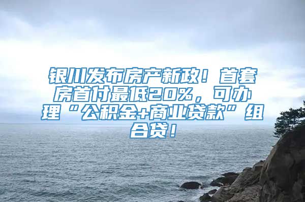 银川发布房产新政！首套房首付最低20%，可办理“公积金+商业贷款”组合贷！