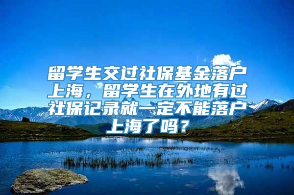 留学生交过社保基金落户上海，留学生在外地有过社保记录就一定不能落户上海了吗？