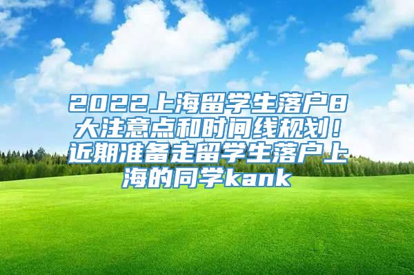 2022上海留学生落户8大注意点和时间线规划！近期准备走留学生落户上海的同学kank