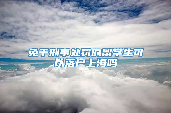 免于刑事处罚的留学生可以落户上海吗