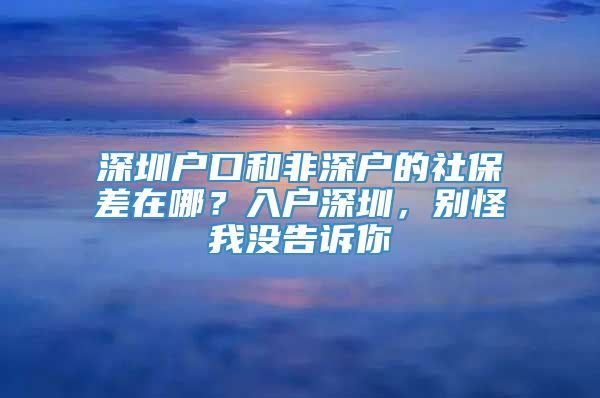 深圳户口和非深户的社保差在哪？入户深圳，别怪我没告诉你