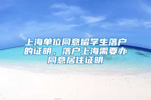 上海单位同意留学生落户的证明，落户上海需要办同意居住证明