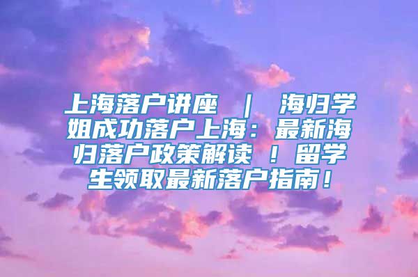 上海落户讲座 ｜ 海归学姐成功落户上海：最新海归落户政策解读 ! 留学生领取最新落户指南！