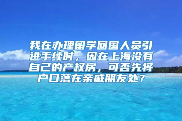 我在办理留学回国人员引进手续时，因在上海没有自己的产权房，可否先将户口落在亲戚朋友处？