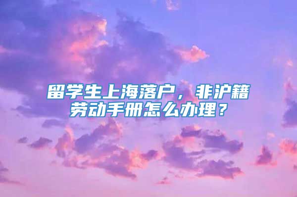 留学生上海落户，非沪籍劳动手册怎么办理？