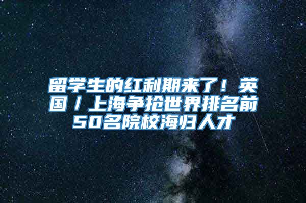 留学生的红利期来了！英国／上海争抢世界排名前50名院校海归人才