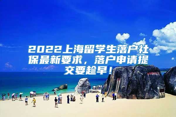 2022上海留学生落户社保最新要求，落户申请提交要趁早！