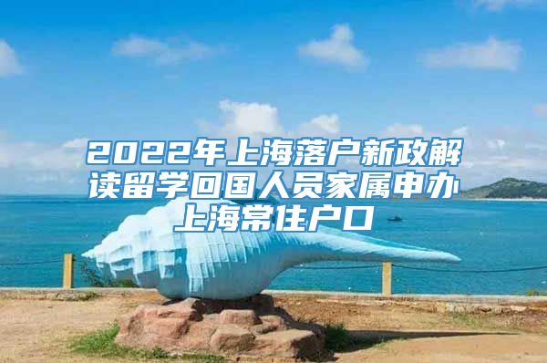 2022年上海落户新政解读留学回国人员家属申办上海常住户口