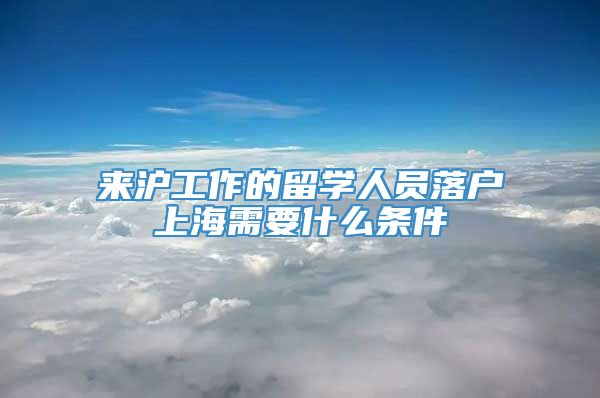 来沪工作的留学人员落户上海需要什么条件