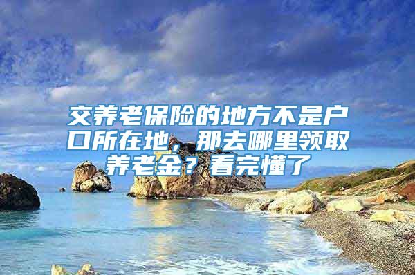 交养老保险的地方不是户口所在地，那去哪里领取养老金？看完懂了