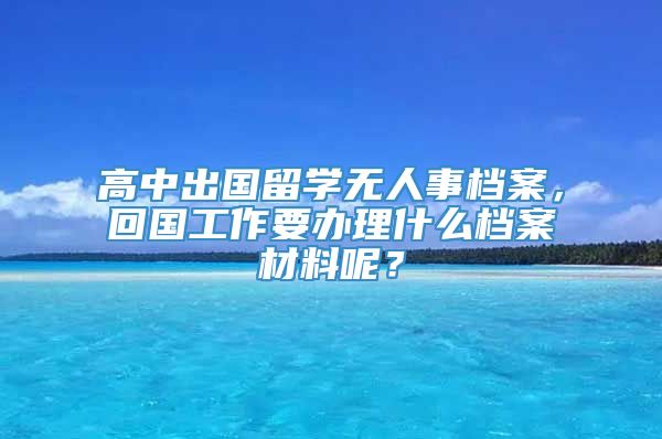 高中出国留学无人事档案，回国工作要办理什么档案材料呢？