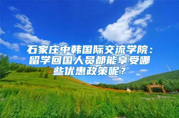 石家庄中韩国际交流学院：留学回国人员都能享受哪些优惠政策呢？