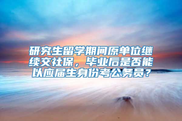 研究生留学期间原单位继续交社保，毕业后是否能以应届生身份考公务员？