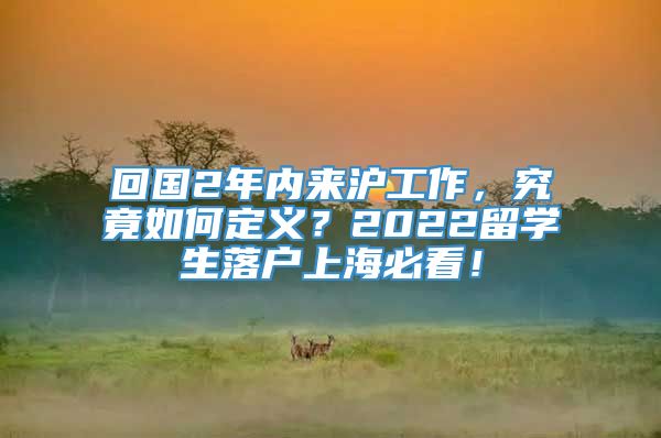 回国2年内来沪工作，究竟如何定义？2022留学生落户上海必看！