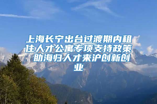 上海长宁出台过渡期内租住人才公寓专项支持政策 助海归人才来沪创新创业