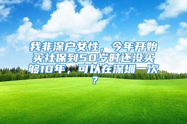 我非深户女性，今年开始买社保到50岁时还没买够10年，可以在深圳一次？