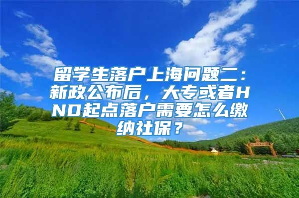 留学生落户上海问题二：新政公布后，大专或者HND起点落户需要怎么缴纳社保？